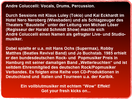 Andre Coluccelli: Vocals, Drums, Percussion.&#10; &#10;  Durch Sessions mit Klaus Luley (Tokio) und Kai Eckhardt im &#10;  Hotel Nero Neroberg (Wiesbaden) und als Schlagzeuger des &#10;  Theaters “Baustelle” unter der Leitung von Michael Löser &#10;  (Regisseur der Harald Schmidt Show) machte sich &#10;  André Coluccelli einen Namen als gefragter Live- und Studio- &#10;  musiker. &#10;&#10;  Dabei spielte er u.a. mit Hans Ochs (Supermax), Robby  &#10;  Matthes (Beatles Revival Band) und Jo Buchstab. 1985 erhielt &#10;  er den bundesdeutschen Rock- und  Popmusiker Preis in &#10;  Hamburg mit seiner damaligen Band „Wetterleuchten“ und ist  &#10;  seitdem Ehrenmitglied des deutschen Rock/Popmusiker  &#10;  Verbandes. Es folgten eine Reihe von CD-Produktionen in  &#10;  Deutschland und  Italien und Tourneen u.a. der Karibik. &#10;               &#10;               Ein vollblutmusiker mit echtem “Wow“ Effekt! &#10;                                 Got your fresh kicks on...