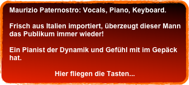 Maurizio Paternostro: Vocals, Piano, Keyboard.&#10;&#10;  Frisch aus Italien importiert, überzeugt dieser Mann&#10;  das Publikum immer wieder!&#10; &#10;  Ein Pianist der Dynamik und Gefühl mit im Gepäck&#10;  hat.&#10;&#10;                         Hier fliegen die Tasten... &#10;  