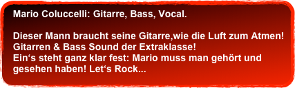 Mario Coluccelli: Gitarre, Bass, Vocal.&#10;  &#10;  Dieser Mann braucht seine Gitarre,wie die Luft zum Atmen! &#10;  Gitarren &amp; Bass Sound der Extraklasse!&#10;  Ein‘s steht ganz klar fest: Mario muss man gehört und  &#10;  gesehen haben! Let‘s Rock...