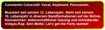 Constantin Coluccelli: Vocal, Keyboard, Percussion.&#10;  &#10;  Musiziert seit seinem 12. Lebensjahr. Steht seit seinem &#10;  16. Lebensjahr in diversen Bandformationen auf der Bühne. &#10;  Kennzeichen: leidenschaftlicher Gesang und mitreißender  &#10;  Vollgas-Rap. Sein Motto: Let‘s get the Party started!&#10;&#10;